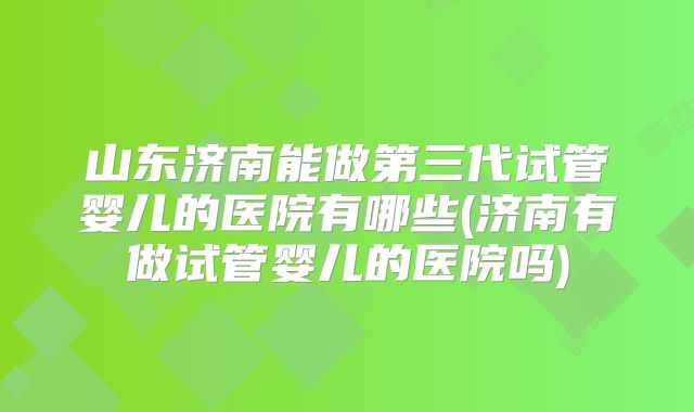 山东济南能做第三代试管婴儿的医院有哪些(济南有做试管婴儿的医院吗)