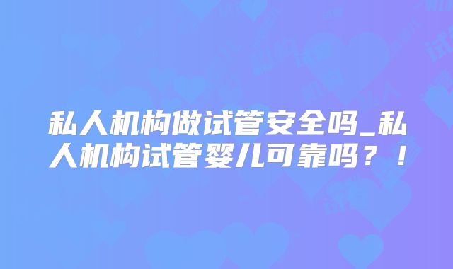 私人机构做试管安全吗_私人机构试管婴儿可靠吗？！