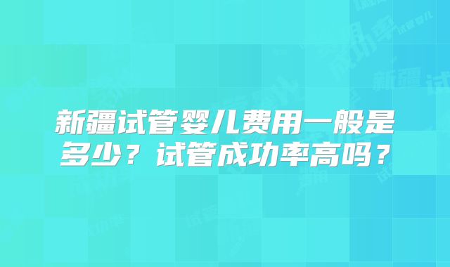 新疆试管婴儿费用一般是多少？试管成功率高吗？
