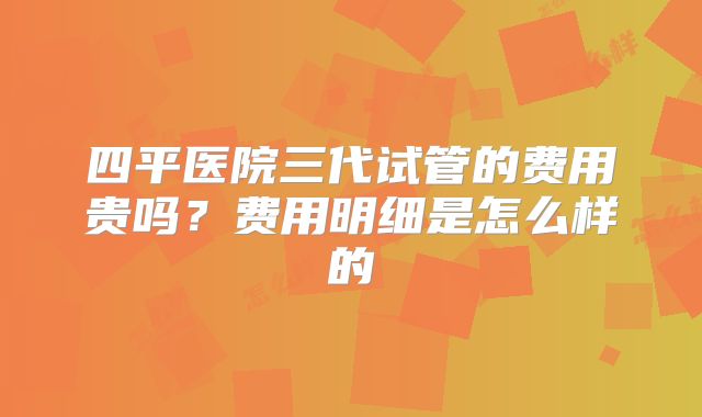 四平医院三代试管的费用贵吗？费用明细是怎么样的