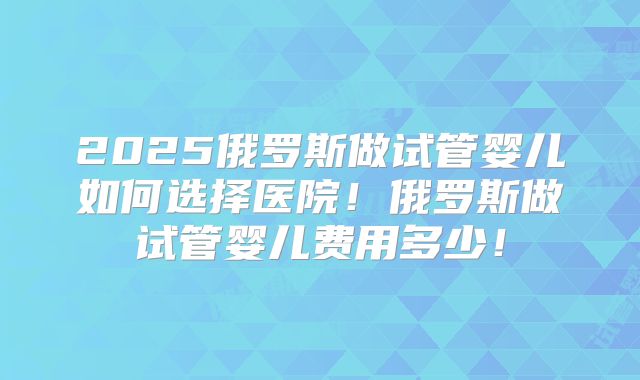 2025俄罗斯做试管婴儿如何选择医院!俄罗斯做试管婴儿费用多少!
