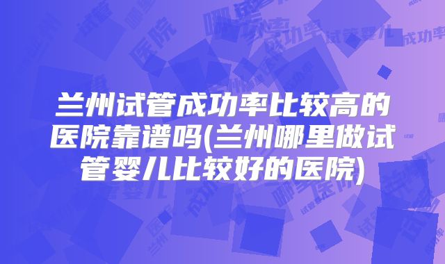 兰州试管成功率比较高的医院靠谱吗(兰州哪里做试管婴儿比较好的医院)