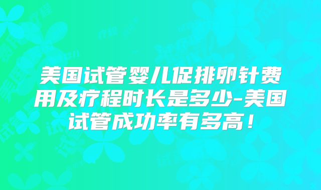 美国试管婴儿促排卵针费用及疗程时长是多少-美国试管成功率有多高！
