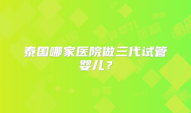 泰国哪家医院做三代试管婴儿？