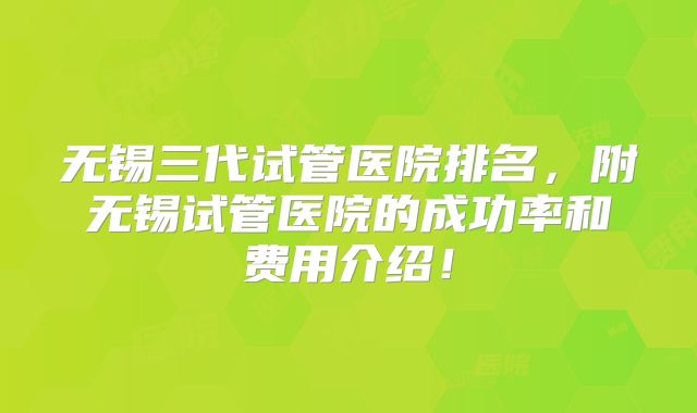 无锡三代试管医院排名，附无锡试管医院的成功率和费用介绍！