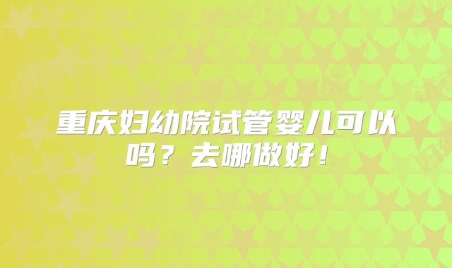 重庆妇幼院试管婴儿可以吗？去哪做好！