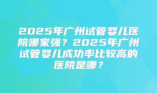 2025年广州试管婴儿医院哪家强？2025年广州试管婴儿成功率比较高的医院是哪？