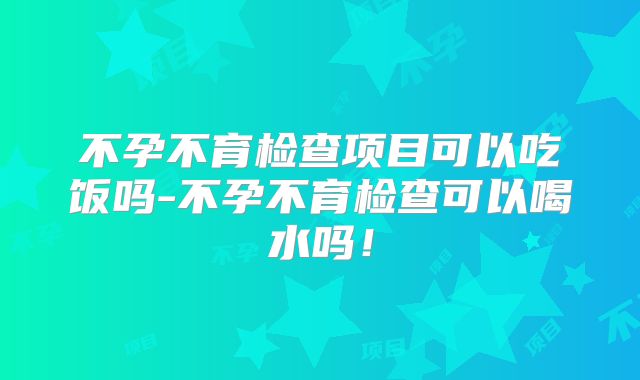 不孕不育检查项目可以吃饭吗-不孕不育检查可以喝水吗！