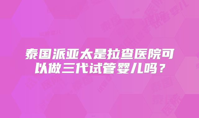 泰国派亚太是拉查医院可以做三代试管婴儿吗？
