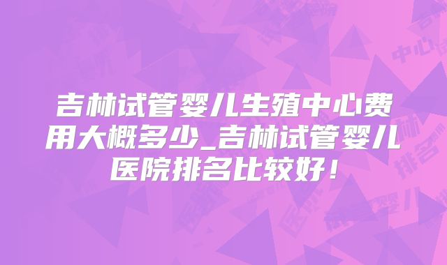 吉林试管婴儿生殖中心费用大概多少_吉林试管婴儿医院排名比较好！