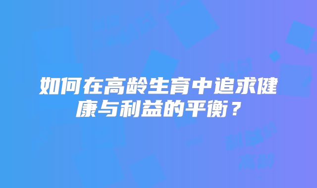 如何在高龄生育中追求健康与利益的平衡?