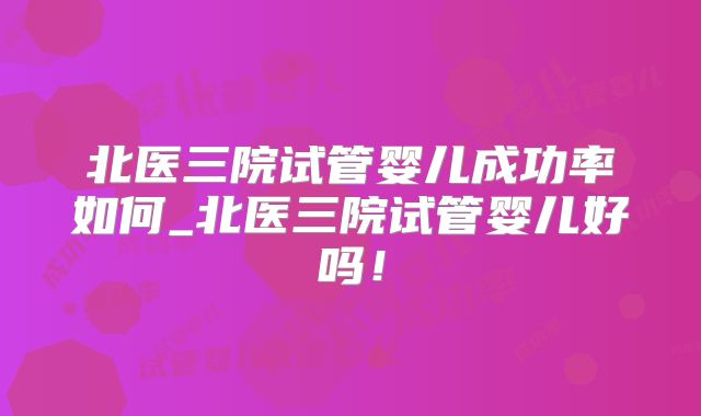 北医三院试管婴儿成功率如何_北医三院试管婴儿好吗!