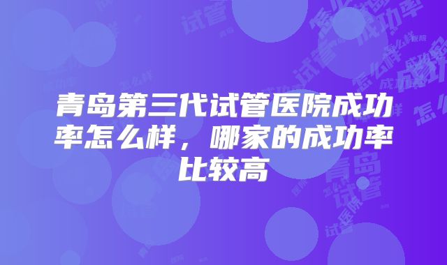 青岛第三代试管医院成功率怎么样，哪家的成功率比较高