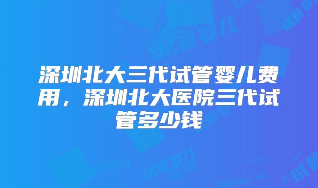深圳北大三代试管婴儿费用，深圳北大医院三代试管多少钱