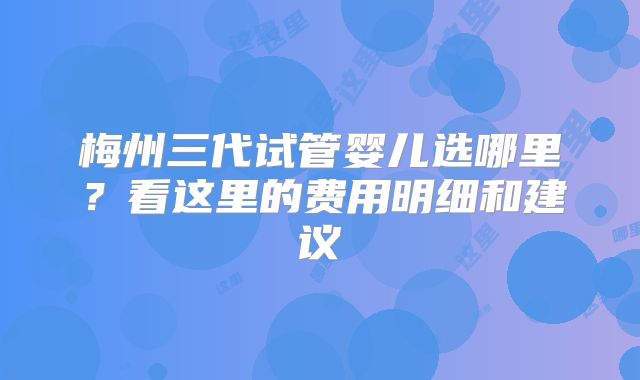 梅州三代试管婴儿选哪里？看这里的费用明细和建议