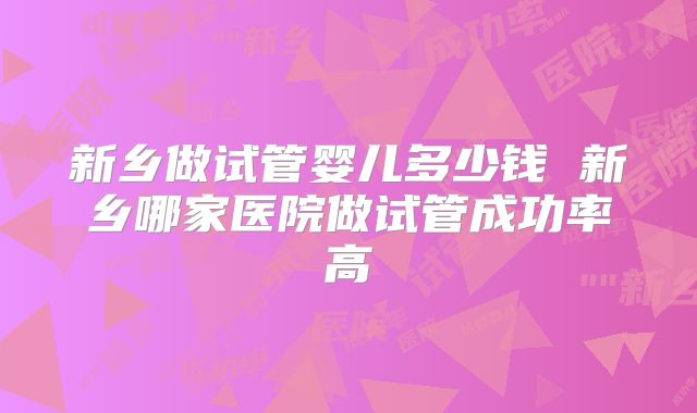新乡做试管婴儿多少钱 新乡哪家医院做试管成功率高