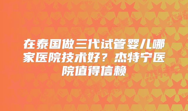 在泰国做三代试管婴儿哪家医院技术好？杰特宁医院值得信赖