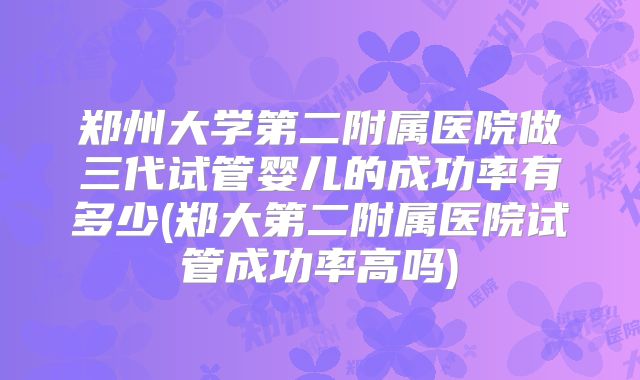郑州大学第二附属医院做三代试管婴儿的成功率有多少(郑大第二附属医院试管成功率高吗)