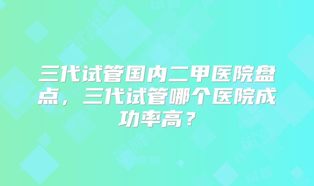 三代试管国内二甲医院盘点,三代试管哪个医院成功率高?