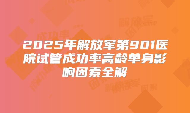 2025年解放军第901医院试管成功率高龄单身影响因素全解
