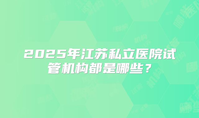 2025年江苏私立医院试管机构都是哪些？