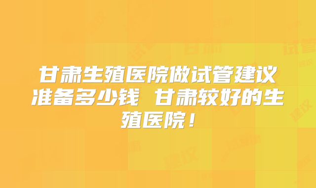 甘肃生殖医院做试管建议准备多少钱 甘肃较好的生殖医院!