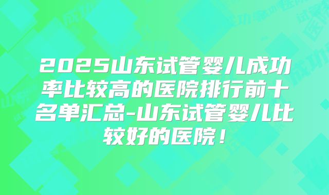 2025山东试管婴儿成功率比较高的医院排行前十名单汇总-山东试管婴儿比较好的医院！