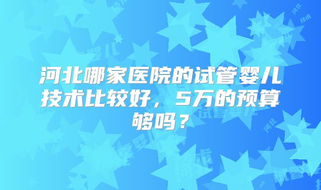 河北哪家医院的试管婴儿技术比较好，5万的预算够吗？