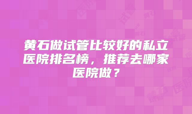 黄石做试管比较好的私立医院排名榜，推荐去哪家医院做？