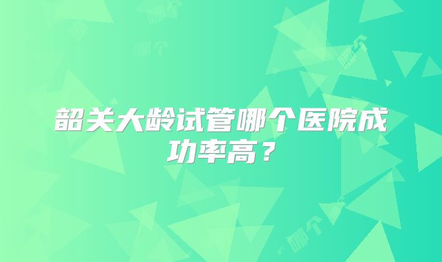 韶关大龄试管哪个医院成功率高?