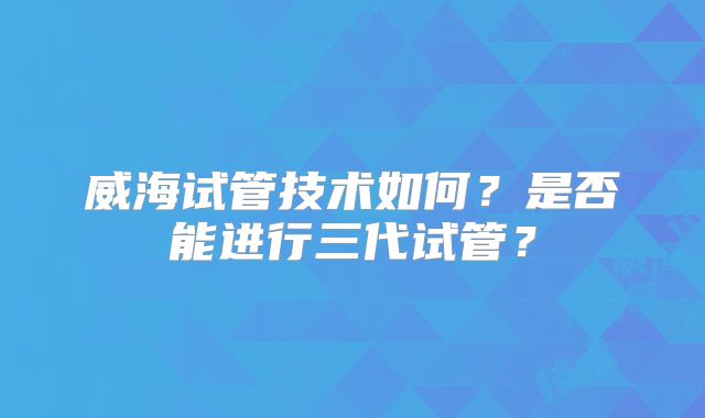 威海试管技术如何？是否能进行三代试管？