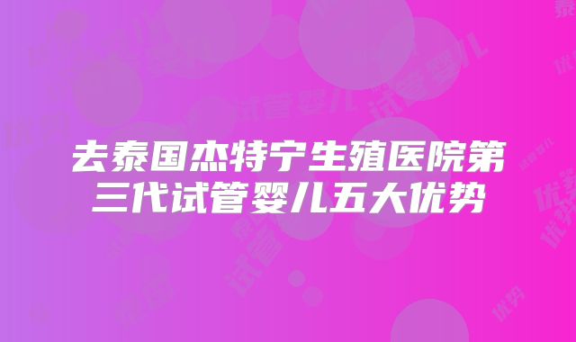 去泰国杰特宁生殖医院第三代试管婴儿五大优势