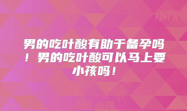 男的吃叶酸有助于备孕吗！男的吃叶酸可以马上要小孩吗！