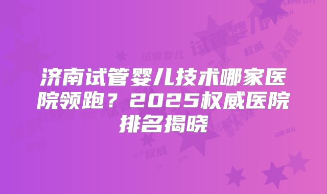 济南试管婴儿技术哪家医院领跑？2025权威医院排名揭晓