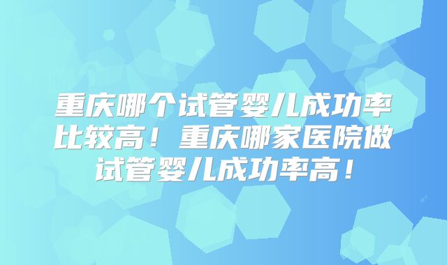 重庆哪个试管婴儿成功率比较高！重庆哪家医院做试管婴儿成功率高！