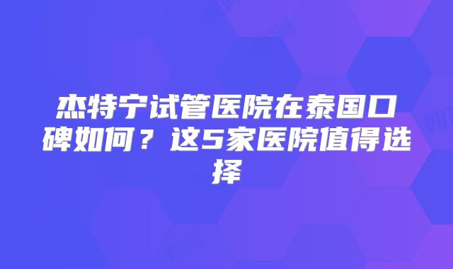 杰特宁试管医院在泰国口碑如何？这5家医院值得选择