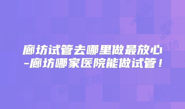 廊坊试管去哪里做最放心-廊坊哪家医院能做试管！