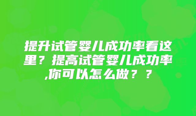 提升试管婴儿成功率看这里?提高试管婴儿成功率,你可以怎么做??