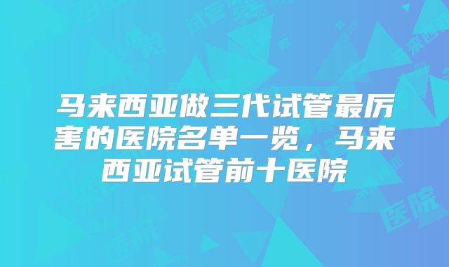 马来西亚做三代试管最厉害的医院名单一览，马来西亚试管前十医院