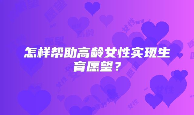 怎样帮助高龄女性实现生育愿望？