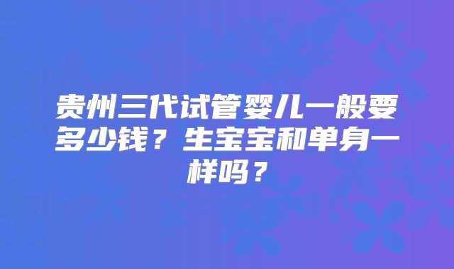 贵州三代试管婴儿一般要多少钱?生宝宝和单身一样吗?
