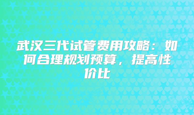 武汉三代试管费用攻略：如何合理规划预算，提高性价比