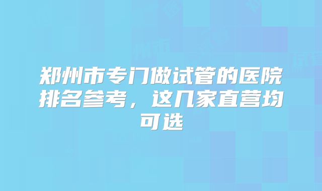 郑州市专门做试管的医院排名参考，这几家直营均可选