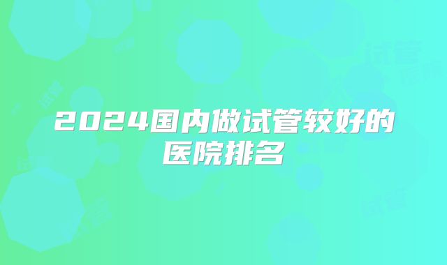 2024国内做试管较好的医院排名