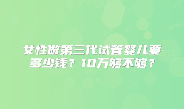 女性做第三代试管婴儿要多少钱？10万够不够？