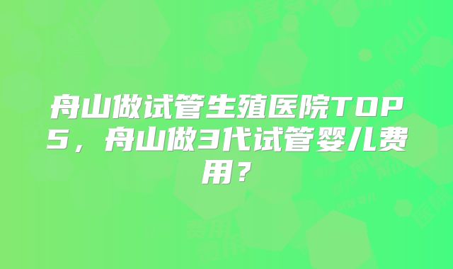 舟山做试管生殖医院TOP5，舟山做3代试管婴儿费用？