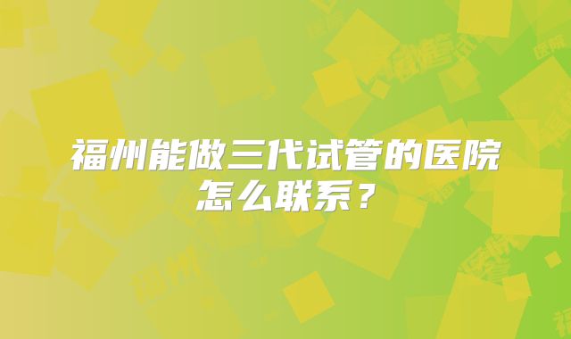 福州能做三代试管的医院怎么联系?