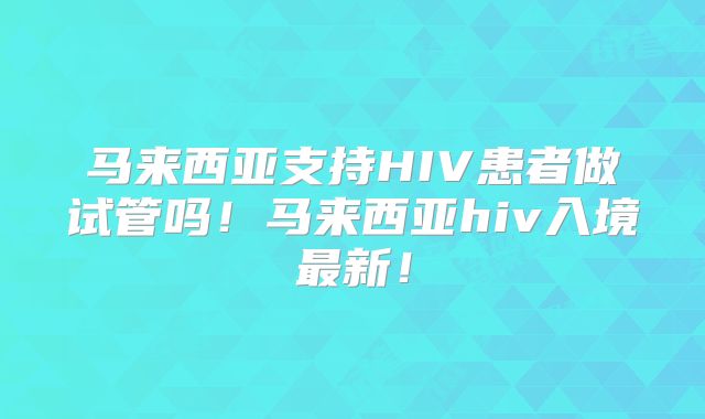 马来西亚支持HIV患者做试管吗!马来西亚hiv入境最新!
