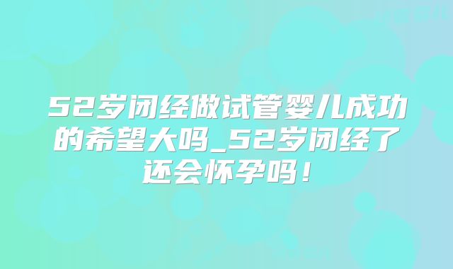 52岁闭经做试管婴儿成功的希望大吗_52岁闭经了还会怀孕吗!