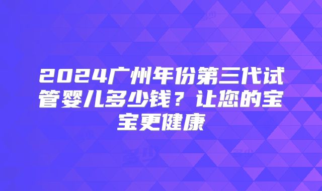2024广州年份第三代试管婴儿多少钱？让您的宝宝更健康